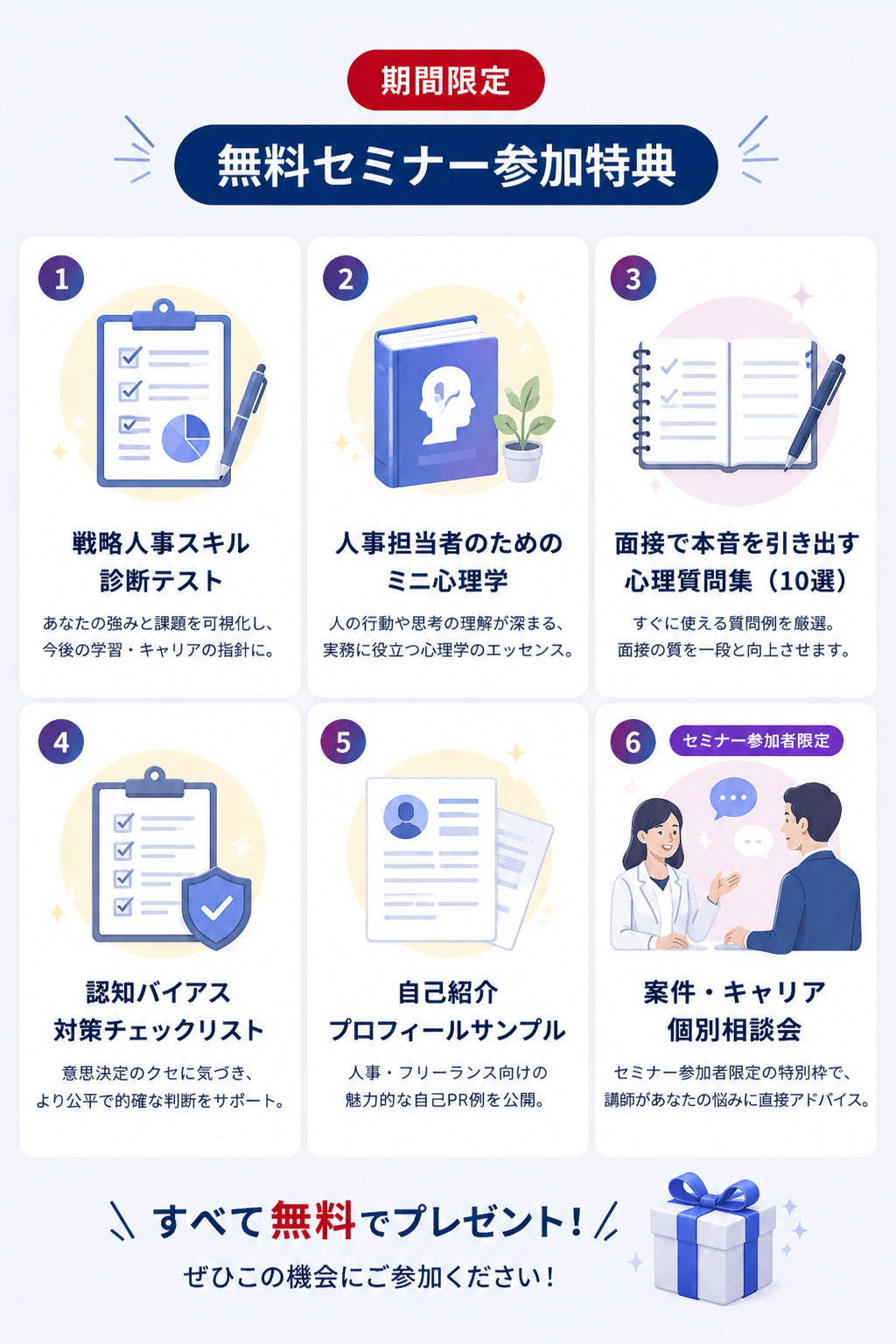 期間限定 無料セミナー参加特典：1.戦略人事スキル診断テスト 2.人事担当者のためのミニ心理学 3.面接で本音を引き出す心理質問集（10選） 4.認知バイアス対策チェックリスト 5.自己紹介プロフィールサンプル 6.案件・キャリア個別相談会（セミナー参加者限定） すべて無料でプレゼント